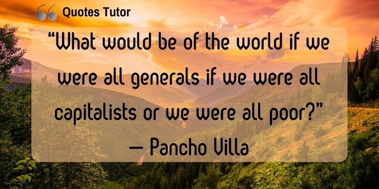 “What would be of the world if we were all generals if we were all capitalists or we were all poor?” — Pancho Villa